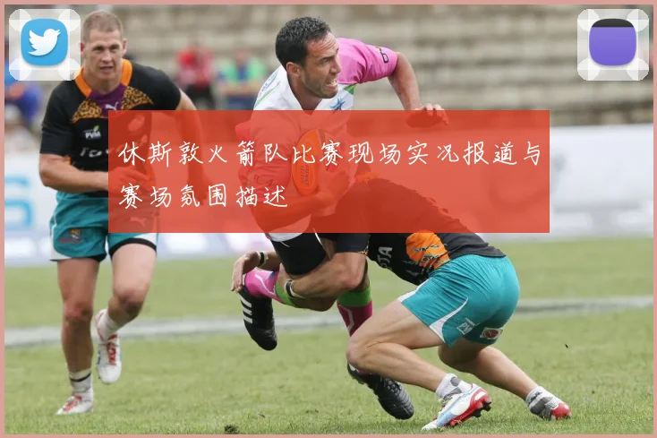 休斯敦火箭队比赛现场实况报道与赛场氛围描述