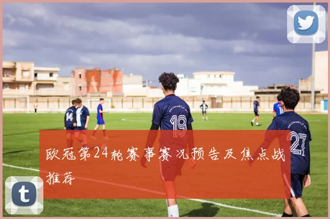 欧冠第24轮赛事赛况预告及焦点战推荐