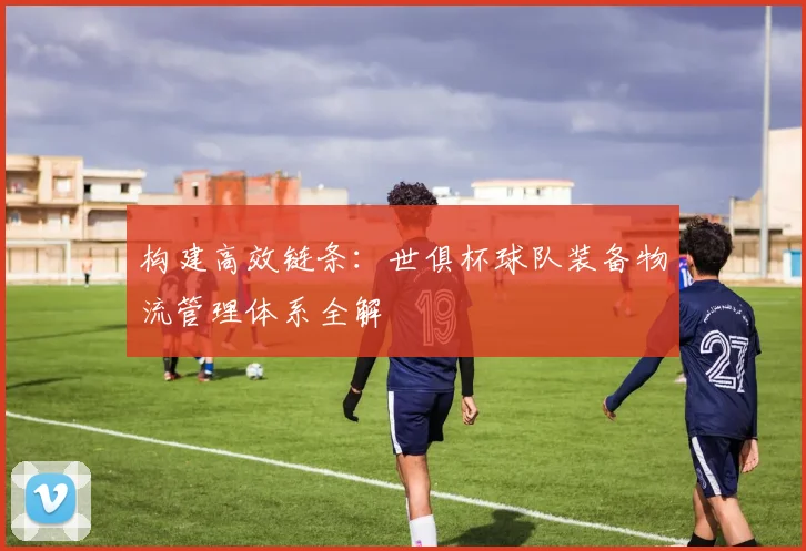 构建高效链条：世俱杯球队装备物流管理体系全解