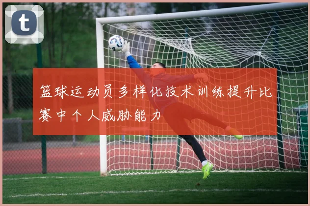 篮球运动员多样化技术训练提升比赛中个人威胁能力