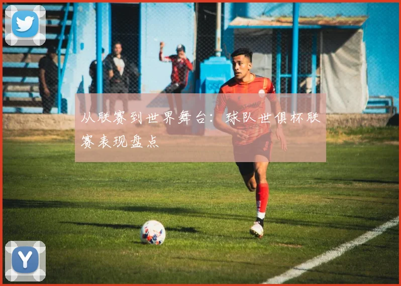 从联赛到世界舞台：球队世俱杯联赛表现盘点